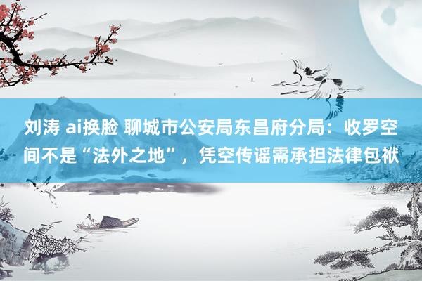 刘涛 ai换脸 聊城市公安局东昌府分局：收罗空间不是“法外之地”，凭空传谣需承担法律包袱