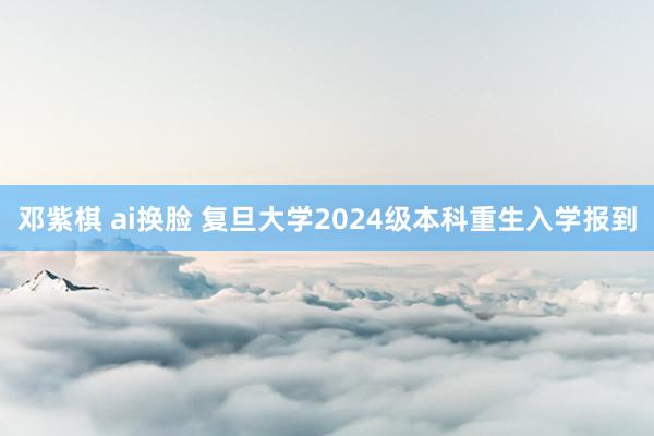 邓紫棋 ai换脸 复旦大学2024级本科重生入学报到