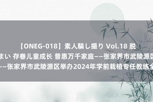 【ONEG-018】素人騙し撮り Vol.18 脱がし屋 美人限定。 三浦まい 存眷儿童成长 普惠万千家庭——张家界市武陵源区举办2024年学前栽植专任教练全员培训