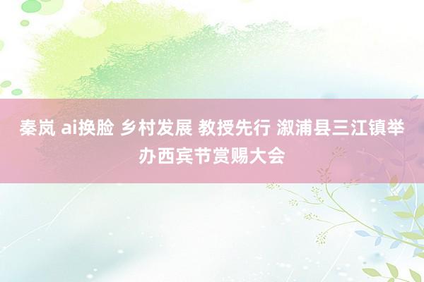 秦岚 ai换脸 乡村发展 教授先行 溆浦县三江镇举办西宾节赏赐大会