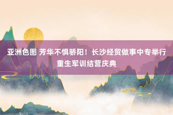 亚洲色图 芳华不惧骄阳！长沙经贸做事中专举行重生军训结营庆典