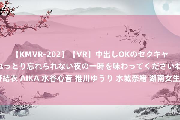 【KMVR-202】【VR】中出しOKのセクキャバにようこそ◆～濃密ねっとり忘れられない夜の一時を味わってくださいね◆～ 波多野結衣 AIKA 水谷心音 推川ゆうり 水城奈緒 湖南女生烧毁北大口试契机，圆梦国防科大