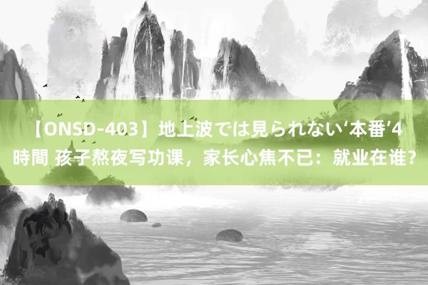 【ONSD-403】地上波では見られない‘本番’4時間 孩子熬夜写功课，家长心焦不已：就业在谁？