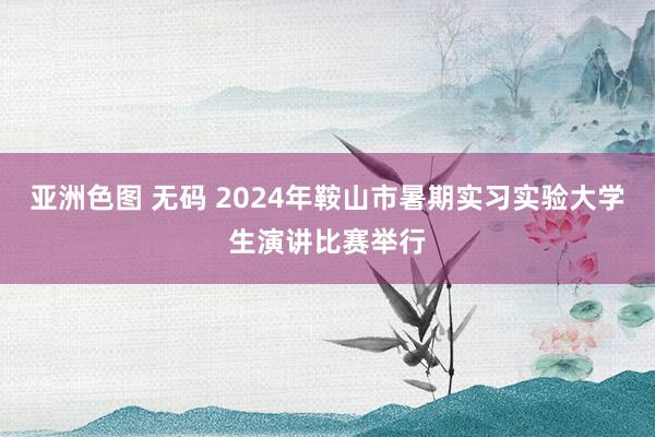 亚洲色图 无码 2024年鞍山市暑期实习实验大学生演讲比赛举行