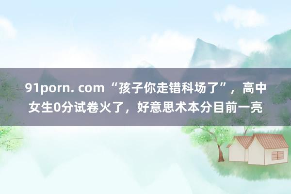 91porn. com “孩子你走错科场了”，高中女生0分试卷火了，好意思术本分目前一亮