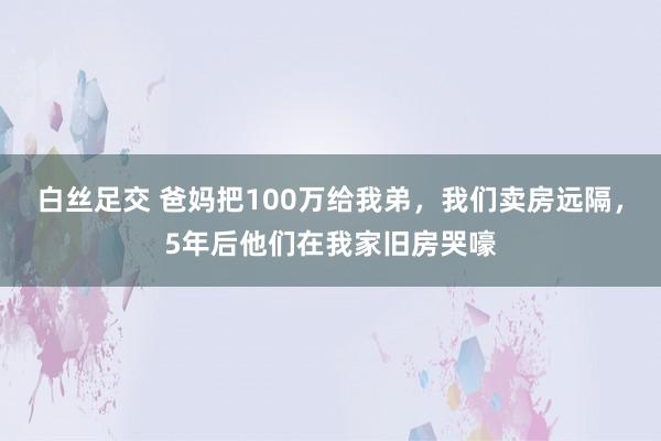 白丝足交 爸妈把100万给我弟，我们卖房远隔，5年后他们在我家旧房哭嚎