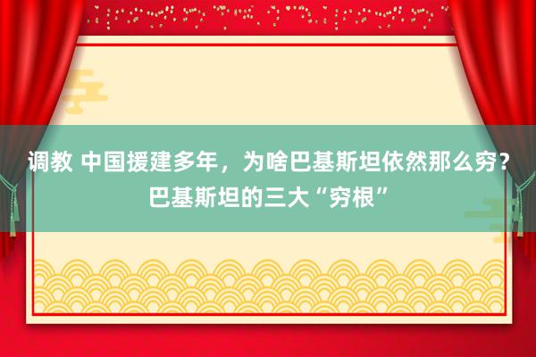 调教 中国援建多年，为啥巴基斯坦依然那么穷？巴基斯坦的三大“穷根”