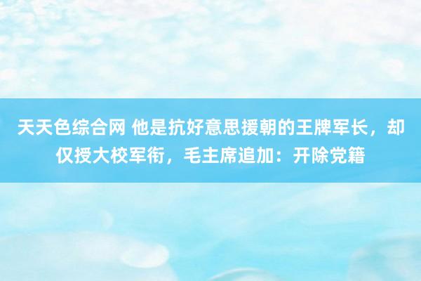 天天色综合网 他是抗好意思援朝的王牌军长，却仅授大校军衔，毛主席追加：开除党籍