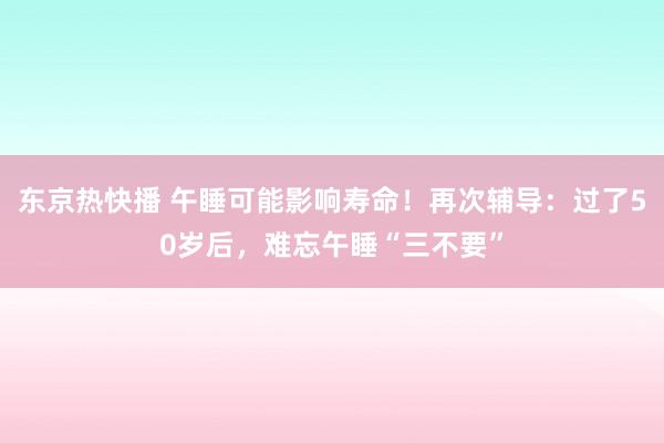 东京热快播 午睡可能影响寿命！再次辅导：过了50岁后，难忘午睡“三不要”