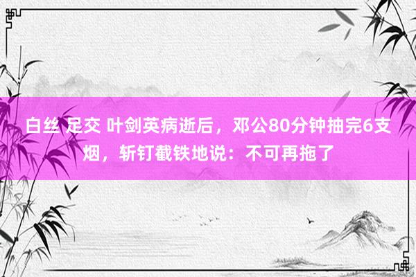 白丝 足交 叶剑英病逝后，邓公80分钟抽完6支烟，斩钉截铁地说：不可再拖了