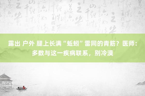 露出 户外 腿上长满“蚯蚓”雷同的青筋？医师：多数与这一疾病联系，别冷漠