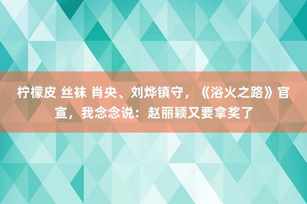 柠檬皮 丝袜 肖央、刘烨镇守，《浴火之路》官宣，我念念说：赵丽颖又要拿奖了