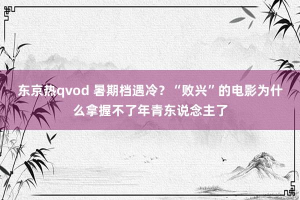 东京热qvod 暑期档遇冷？“败兴”的电影为什么拿握不了年青东说念主了