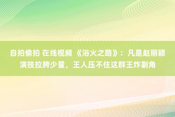 自拍偷拍 在线视频 《浴火之路》：凡是赵丽颖演技拉胯少量，王人压不住这群王炸副角