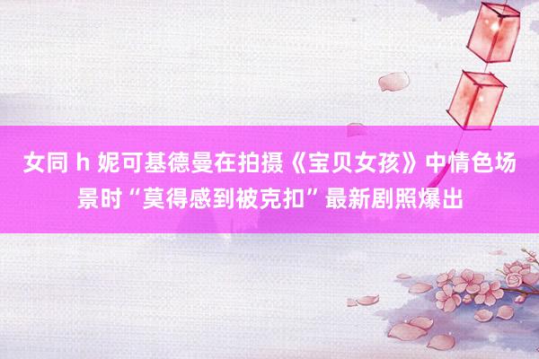 女同 h 妮可基德曼在拍摄《宝贝女孩》中情色场景时“莫得感到被克扣”最新剧照爆出