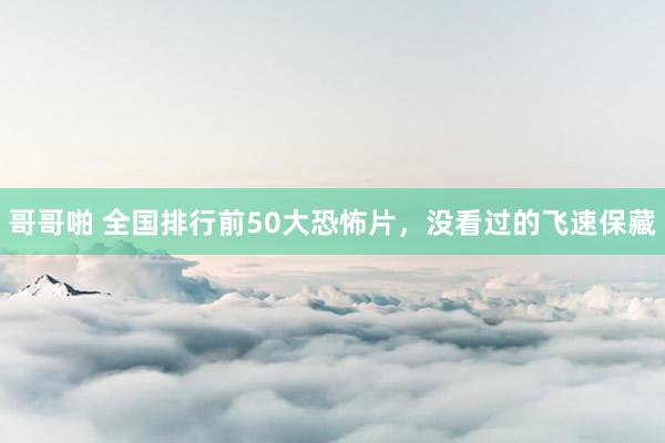 哥哥啪 全国排行前50大恐怖片，没看过的飞速保藏