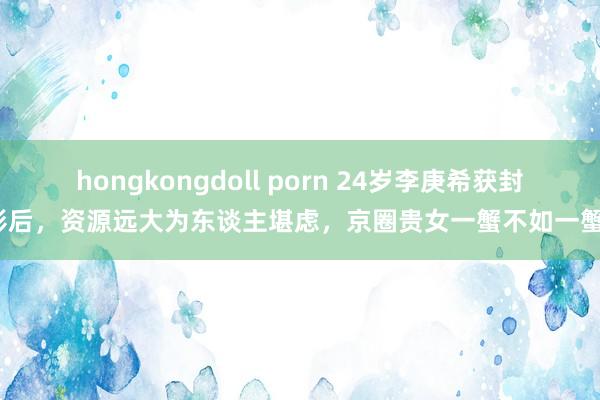 hongkongdoll porn 24岁李庚希获封影后，资源远大为东谈主堪虑，京圈贵女一蟹不如一蟹？