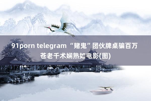 91porn telegram “赌鬼”团伙牌桌骗百万 苍老千术娴熟如电影(图)