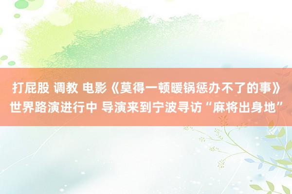 打屁股 调教 电影《莫得一顿暖锅惩办不了的事》世界路演进行中 导演来到宁波寻访“麻将出身地”