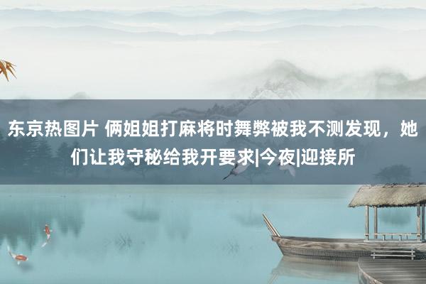 东京热图片 俩姐姐打麻将时舞弊被我不测发现，她们让我守秘给我开要求|今夜|迎接所