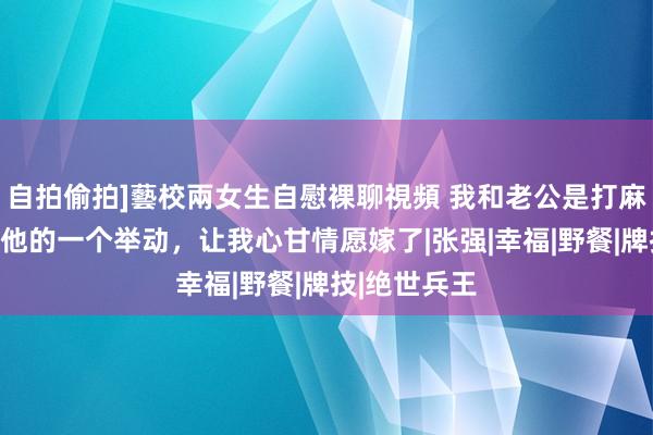 自拍偷拍]藝校兩女生自慰裸聊視頻 我和老公是打麻将意识的，他的一个举动，让我心甘情愿嫁了|张强|幸福|野餐|牌技|绝世兵王