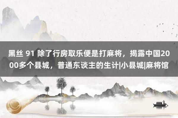 黑丝 91 除了行房取乐便是打麻将，揭露中国2000多个县城，普通东谈主的生计|小县城|麻将馆