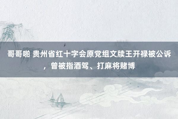 哥哥啪 贵州省红十字会原党组文牍王开禄被公诉，曾被指酒驾、打麻将赌博