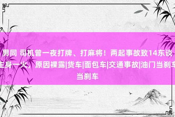 男同 司机曾一夜打牌、打麻将！两起事故致14东谈主身一火，原因裸露|货车|面包车|交通事故|油门当刹车