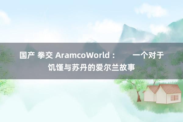 国产 拳交 AramcoWorld :        一个对于饥馑与苏丹的爱尔兰故事