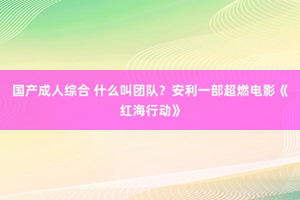 国产成人综合 什么叫团队？安利一部超燃电影《红海行动》