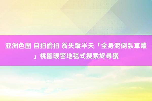 亚洲色图 自拍偷拍 翁失蹤半天「全身泥倒臥草叢」　桃園暖警地毯式搜索終尋獲