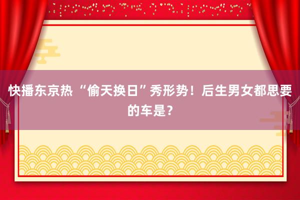 快播东京热 “偷天换日”秀形势！后生男女都思要的车是？