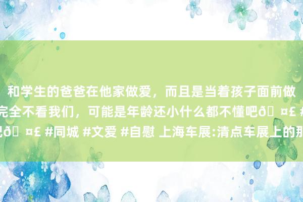 和学生的爸爸在他家做爱，而且是当着孩子面前做爱，太刺激了，孩子完全不看我们，可能是年龄还小什么都不懂吧🤣 #同城 #文爱 #自慰 上海车展:清点车展上的那些“电影元素”