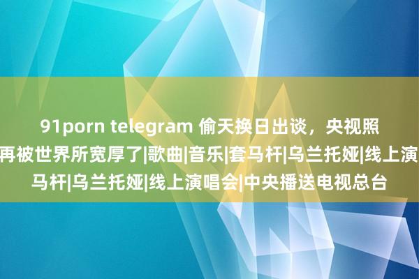 91porn telegram 偷天换日出谈，央视照旧的骄子乌兰图雅，不再被世界所宽厚了|歌曲|音乐|套马杆|乌兰托娅|线上演唱会|中央播送电视总台