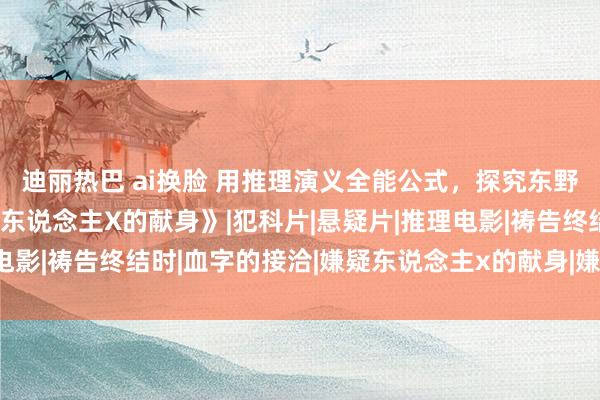 迪丽热巴 ai换脸 用推理演义全能公式，探究东野圭吾如何构念念《嫌疑东说念主X的献身》|犯科片|悬疑片|推理电影|祷告终结时|血字的接洽|嫌疑东说念主x的献身|嫌疑犯X的献身