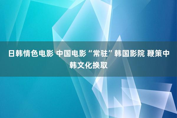 日韩情色电影 中国电影“常驻”韩国影院 鞭策中韩文化换取