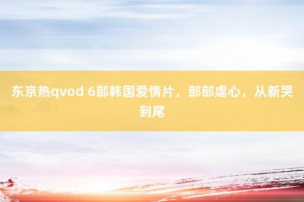 东京热qvod 6部韩国爱情片，部部虐心，从新哭到尾