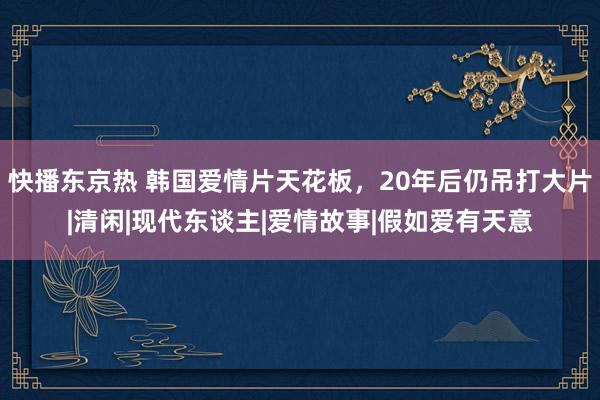 快播东京热 韩国爱情片天花板，20年后仍吊打大片|清闲|现代东谈主|爱情故事|假如爱有天意