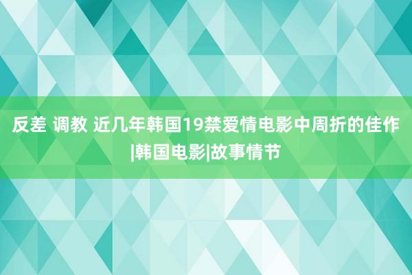 反差 调教 近几年韩国19禁爱情电影中周折的佳作|韩国电影|故事情节