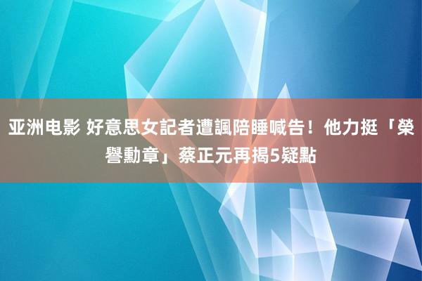 亚洲电影 好意思女記者遭諷陪睡喊告！他力挺「榮譽勳章」　蔡正元再揭5疑點