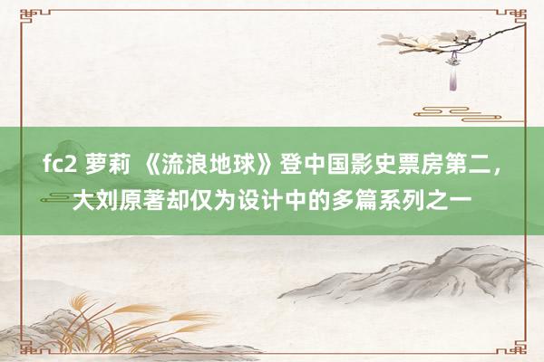 fc2 萝莉 《流浪地球》登中国影史票房第二，大刘原著却仅为设计中的多篇系列之一