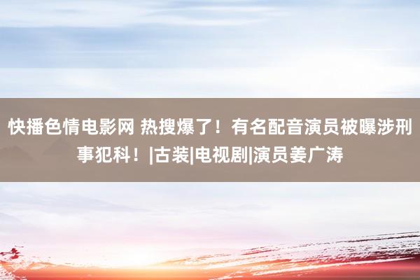 快播色情电影网 热搜爆了！有名配音演员被曝涉刑事犯科！|古装|电视剧|演员姜广涛