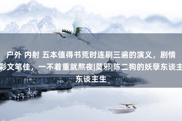 户外 内射 五本值得书荒时连刷三遍的演义，剧情精彩文笔佳，一不着重就熬夜|莫邪|陈二狗的妖孽东谈主生