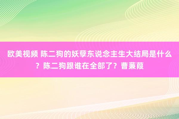 欧美视频 陈二狗的妖孽东说念主生大结局是什么？陈二狗跟谁在全部了？曹蒹葭