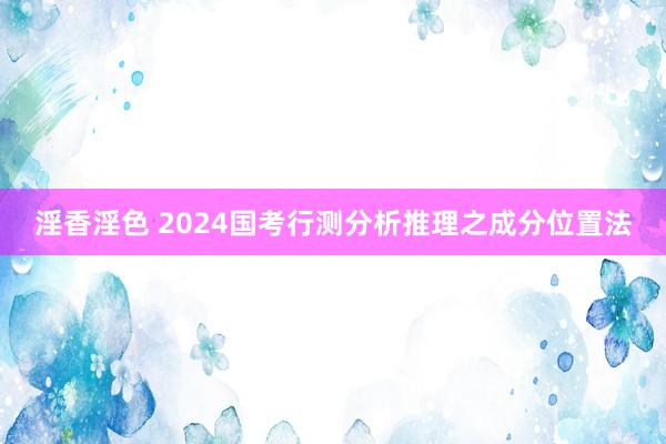 淫香淫色 2024国考行测分析推理之成分位置法